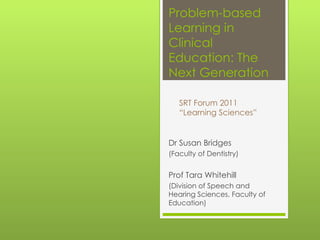 Problem-based Learning in Clinical Education: The Next Generation Dr Susan Bridges  (Faculty of Dentistry) Prof Tara Whitehill  (Division of Speech and Hearing Sciences, Faculty of Education) SRT Forum 2011 “ Learning Sciences” 