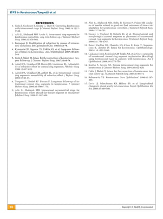 26 Copyright © SLACK Incorporated
ICRS in Keratoconus/Torquetti et al
REFERENCES
	 1.	 Colin J, Cochener B, Savary G, Malet F. Correcting keratoconus
with intracorneal rings. J Cataract Refract Surg. 2000;26:1117-
1122.
	 2. 	Alió JL, Shabayek MH, Artola A. Intracorneal ring segments for
keratoconus correction: long-term follow-up. J Cataract Refract
Surg. 2006;32:978-985.
	 3. 	Barraquer JI. Modification of refraction by means of intracor-
neal inclusions. Int Ophthalmol Clin. 1966;6:53-78.
	 4.	 Kymionis GD, Siganos CS, Tsiklis NS, et al. Long-term follow-
up of Intacs in keratoconus. Am J Ophthalmol. 2007;143:236-
244.
	 5. 	Colin J, Malet FJ. Intacs for the correction of keratoconus: two-
year follow-up. J Cataract Refract Surg. 2007;33:69-74.
	 6. 	Asbell PA, Ucakhan OO, Durrie DS, Lindstrom RL. Adjustabil-
ity of refractive effect for corneal ring segments. J Refract Surg.
1999;15:627-631.
	 7. 	Asbell PA, Ucakhan OO, Abbott RL, et al. Intrastromal corneal
ring segments: reversibility of refractive effect. J Refract Surg.
2001;17:25-31.
	 8. 	Torquetti L, Berbel RF, Ferrara P. Long-term follow-up of in-
trastromal corneal ring segments in keratoconus. J Cataract
Refract Surg. 2009;35:1768-1773.
	 9. 	Alió JL, Shabayek MH. Intracorneal asymmetrical rings for
keratoconus: where should the thicker segment be implanted?
J Refract Surg. 2006;22:307-309.
	10.	Alió JL, Shabayek MH, Belda JI, Correas P, Feijoo ED. Analy-
sis of results related to good and bad outcomes of Intacs im-
plantation for keratoconus correction. J Cataract Refract Surg.
2006;32:756-761.
	11.	Dauwe C, Touboul D, Roberts CJ, et al. Biomechanical and
morphological corneal response to placement of intrastromal
corneal ring segments for keratoconus. J Cataract Refract Surg.
2009;35:1761-1767.
	12.	Boxer Wachler BS, Chandra NS, Chou B, Korn T, Nepomu-
ceno R, Christie JP. Intacs for keratoconus. Ophthalmology.
2003;110:1031-1040.
	 13.	 Coskunseven E, Kymionis GD, Tsiklis NS, et al. One-year results
of intrastromal corneal ring segment implantation (KeraRing)
using femtosecond laser in patients with keratoconus. Am J
Ophthalmol. 2008;145:775-779.
	14.	Kwitko S, Severo NS. Ferrara intracorneal ring segments for
keratoconus. J Cataract Refract Surg. 2004;30:812-820.
	15.	 Colin J, Malet FJ. Intacs for the correction of keratoconus: two
year follow-up. J Cataract Refract Surg. 2007;33:69-74.
	16.	Rabinowitz YS. Keratoconus. Surv Ophthalmol. 1998;42:297-
319.
	17.	Davis LJ, Schechtman KB, Wilson BS, et al. Longitudinal
changes in visual acuity in keratoconus. Invest Ophthalmol Vis
Sci. 2006;47:489-500.
 