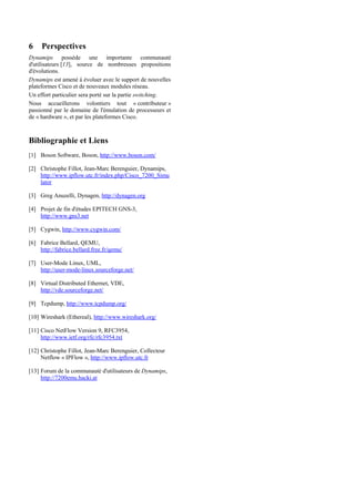 6    Perspectives
Dynamips possède une importante communauté
d'utilisateurs [13], source de nombreuses propositions
d'évolutions.
Dynamips est amené à évoluer avec le support de nouvelles
plateformes Cisco et de nouveaux modules réseau.
Un effort particulier sera porté sur la partie switching.
Nous accueillerons volontiers tout « contributeur »
passionné par le domaine de l'émulation de processeurs et
de « hardware », et par les plateformes Cisco.



Bibliographie et Liens
[1] Boson Software, Boson, http://www.boson.com/

[2] Christophe Fillot, Jean-Marc Berenguier, Dynamips,
    http://www.ipflow.utc.fr/index.php/Cisco_7200_Simu
    lator

[3] Greg Anuzelli, Dynagen, http://dynagen.org

[4] Projet de fin d'études EPITECH GNS-3,
    http://www.gns3.net

[5] Cygwin, http://www.cygwin.com/

[6] Fabrice Bellard, QEMU,
    http://fabrice.bellard.free.fr/qemu/

[7] User-Mode Linux, UML,
    http://user-mode-linux.sourceforge.net/

[8] Virtual Distributed Ethernet, VDE,
    http://vde.sourceforge.net/

[9] Tcpdump, http://www.tcpdump.org/

[10] Wireshark (Ethereal), http://www.wireshark.org/

[11] Cisco NetFlow Version 9, RFC3954,
     http://www.ietf.org/rfc/rfc3954.txt

[12] Christophe Fillot, Jean-Marc Berenguier, Collecteur
     Netflow « IPFlow », http://www.ipflow.utc.fr

[13] Forum de la communauté d'utilisateurs de Dynamips,
     http://7200emu.hacki.at
 