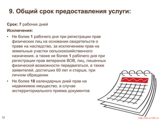 9. Общий срок предоставления услуги: 
Срок: 7 рабочих дней 
Исключения: 
• Не более 1 рабочего дня при регистрации прав 
физических лиц на основании свидетельств о 
праве на наследство, за исключением прав на 
земельные участки сельскохозяйственного 
назначения, а также не более 1 рабочего дня при 
регистрации прав ветеранов ВОВ, лиц, лишенных 
физической возможности передвигаться, а также 
заявителей, достигших 60 лет и старше, при 
личном обращении 
• Не более 18 календарных дней прав на 
недвижимое имущество, в случае 
экстерриториального приема документов 
12 http://do.e-mfc.ru 
 
