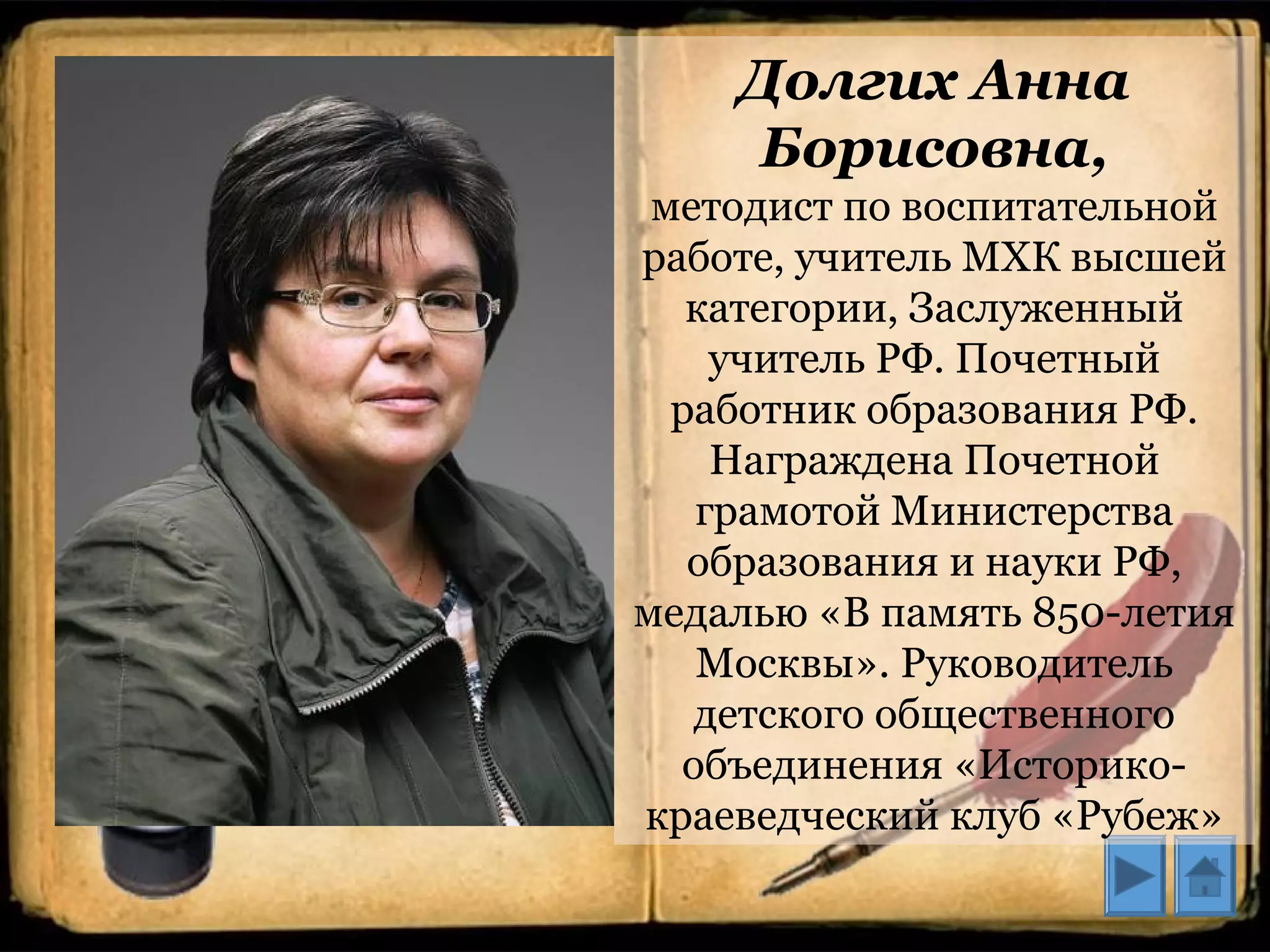 Долгих Анна
Борисовна,
методист по воспитательной
работе, учитель МХК высшей
категории, Заслуженный
учитель РФ. Почетный
работник образования РФ.
Награждена Почетной
грамотой Министерства
образования и науки РФ,
медалью «В память 850-летия
Москвы». Руководитель
детского общественного
объединения «Историко-
краеведческий клуб «Рубеж»
 