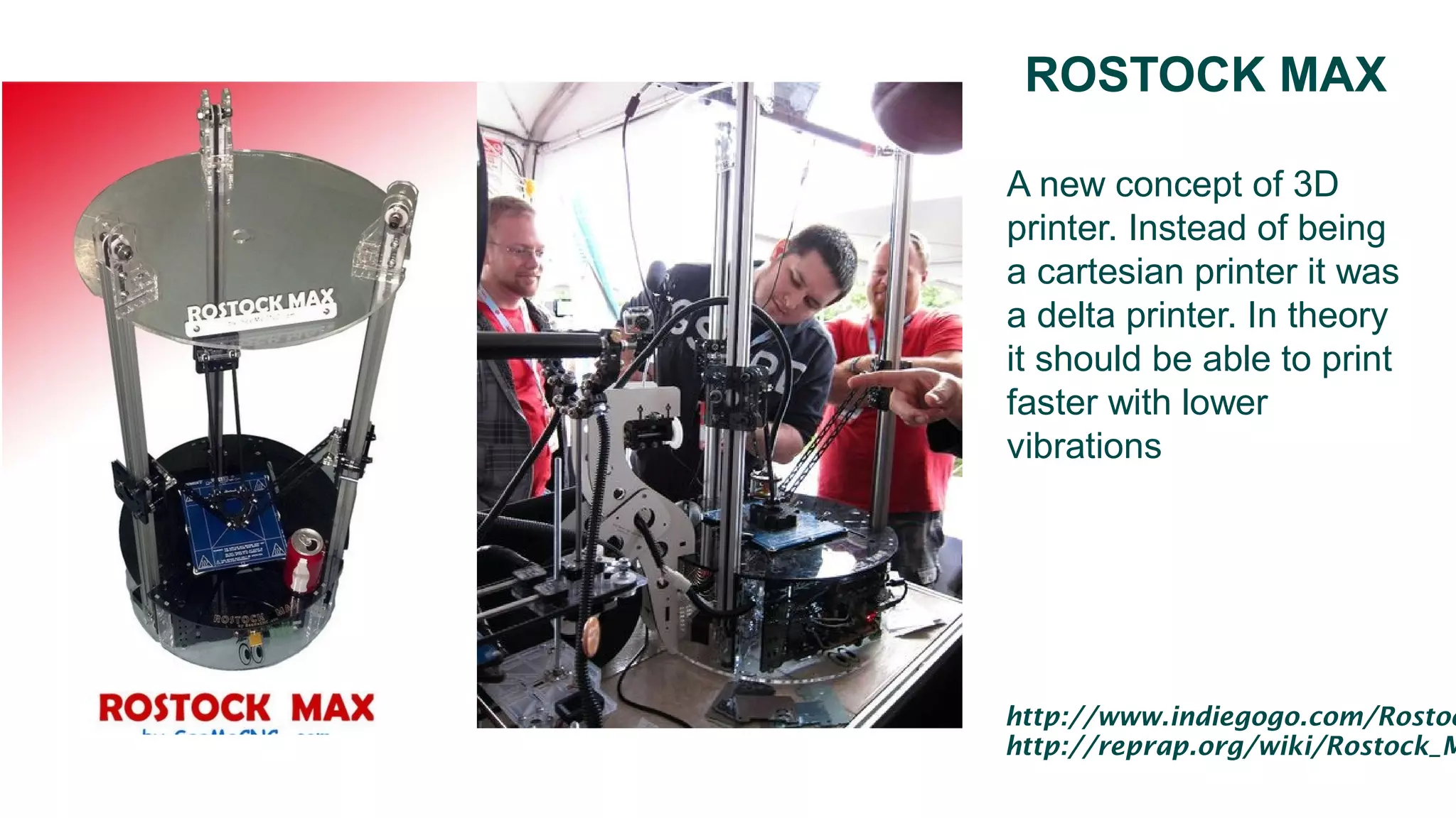ROSTOCK MAX
A new concept of 3D
printer. Instead of being
a cartesian printer it was
a delta printer. In theory
it should be able to print
faster with lower
vibrations
http://www.indiegogo.com/Rostoc
http://reprap.org/wiki/Rostock_M
 