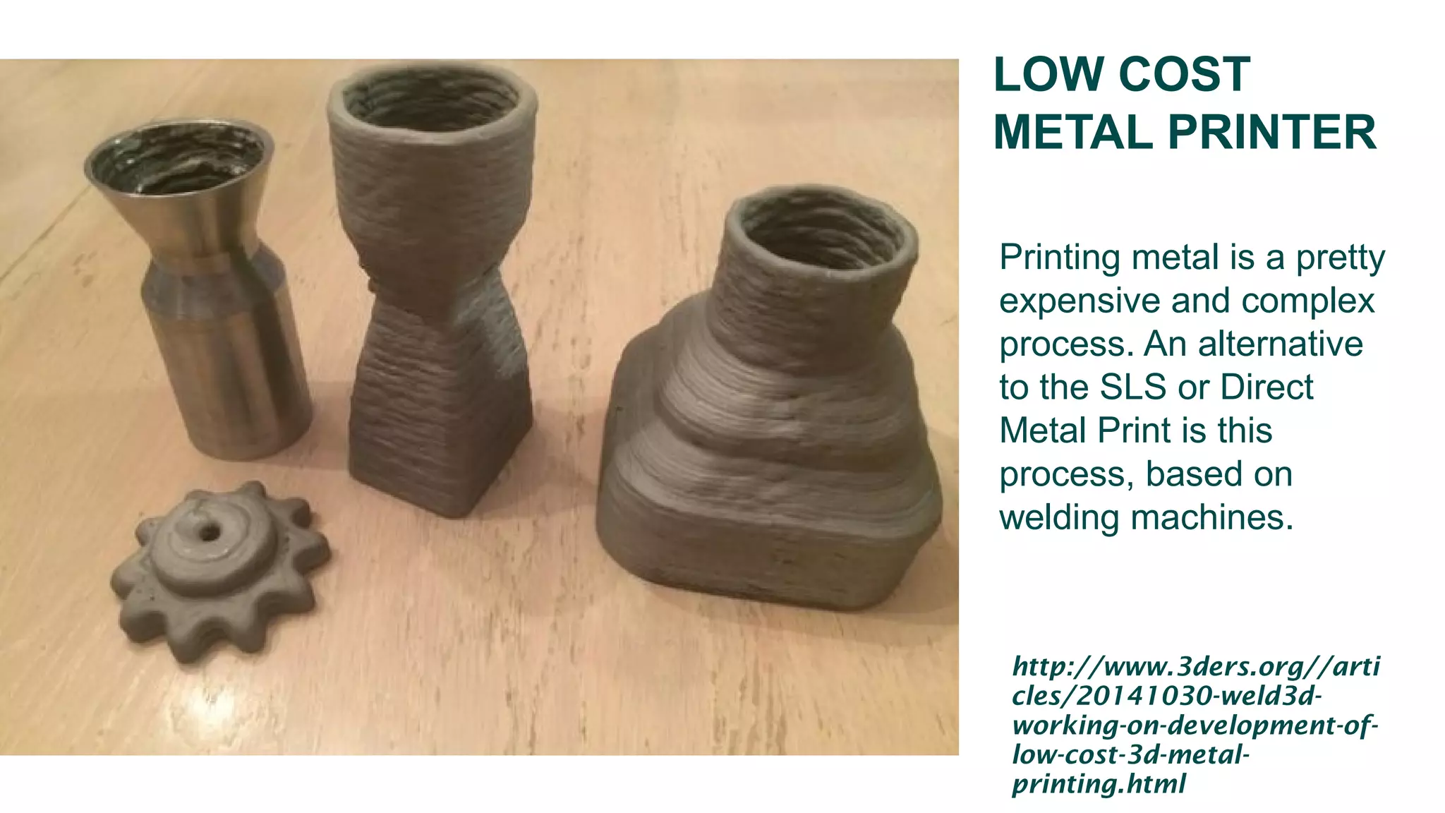 LOW COST
METAL PRINTER
Printing metal is a pretty
expensive and complex
process. An alternative
to the SLS or Direct
Metal Print is this
process, based on
welding machines.
http://www.3ders.org//arti
cles/20141030-weld3d-
working-on-development-of-
low-cost-3d-metal-
printing.html
 