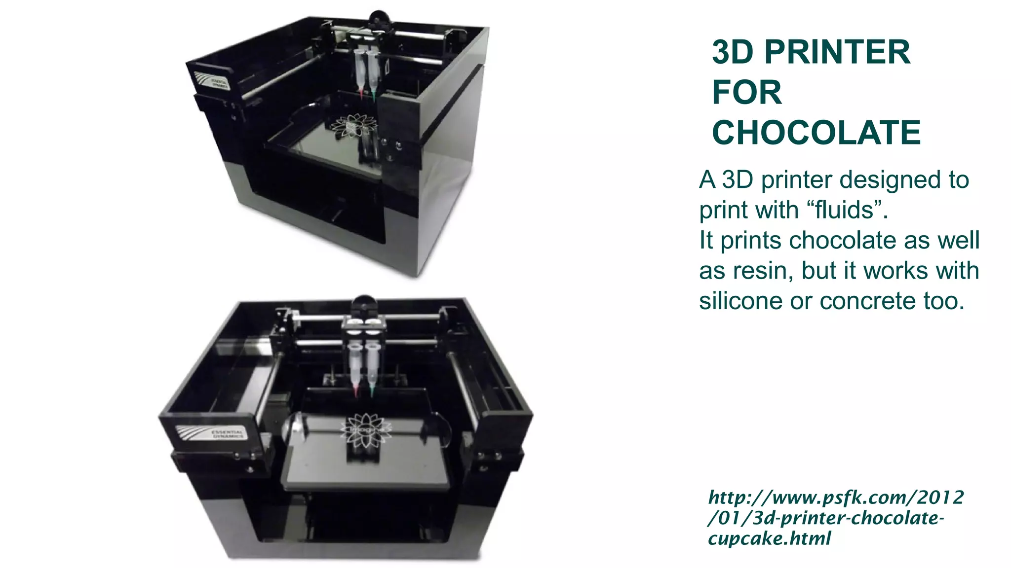 3D PRINTER
FOR
CHOCOLATE
A 3D printer designed to
print with “fluids”.
It prints chocolate as well
as resin, but it works with
silicone or concrete too.
http://www.psfk.com/2012
/01/3d-printer-chocolate-
cupcake.html
 
