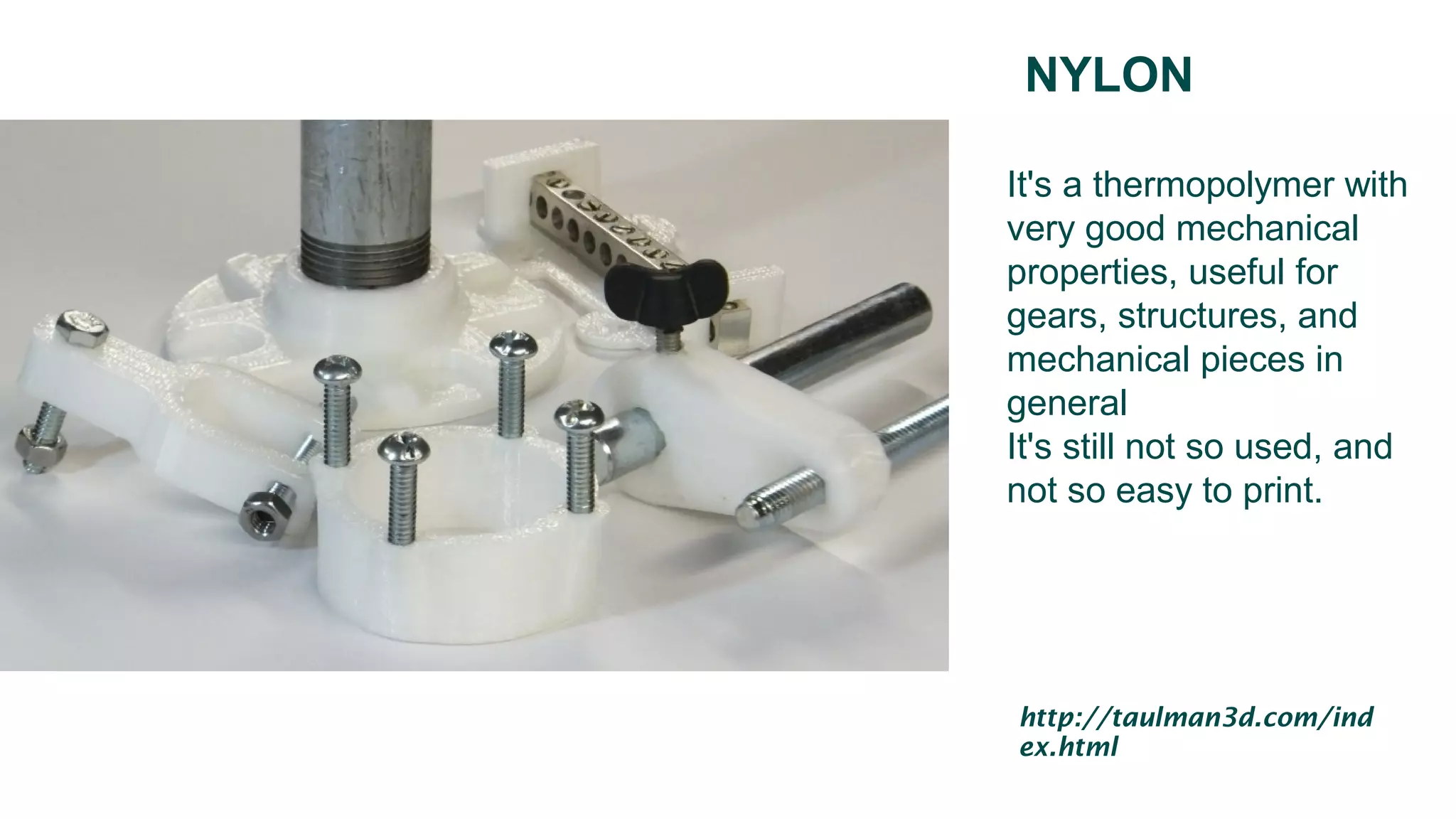 NYLON
It's a thermopolymer with
very good mechanical
properties, useful for
gears, structures, and
mechanical pieces in
general
It's still not so used, and
not so easy to print.
http://taulman3d.com/ind
ex.html
 