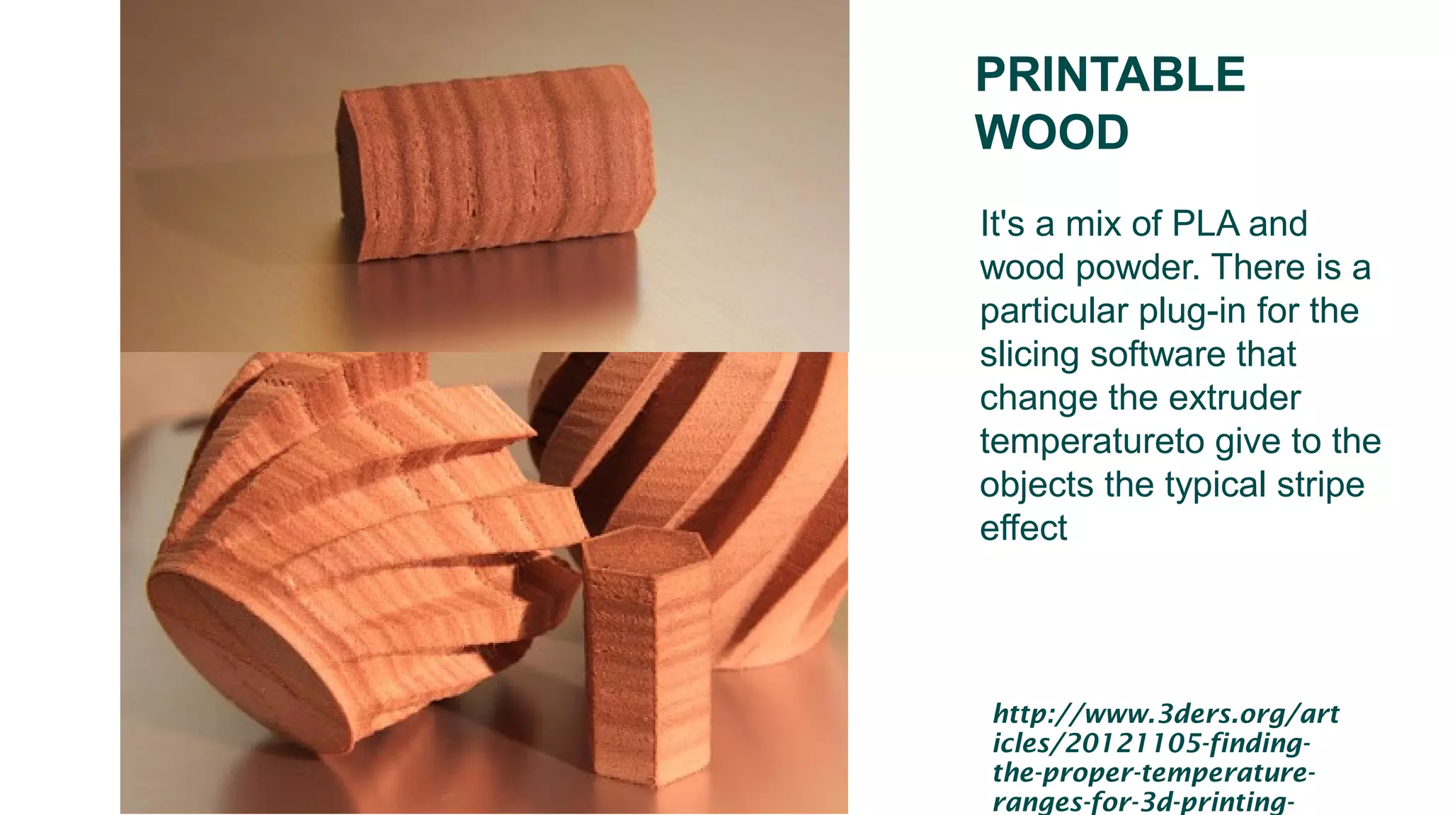 PRINTABLE
WOOD
It's a mix of PLA and
wood powder. There is a
particular plug-in for the
slicing software that
change the extruder
temperatureto give to the
objects the typical stripe
effect
http://www.3ders.org/art
icles/20121105-finding-
the-proper-temperature-
ranges-for-3d-printing-
 