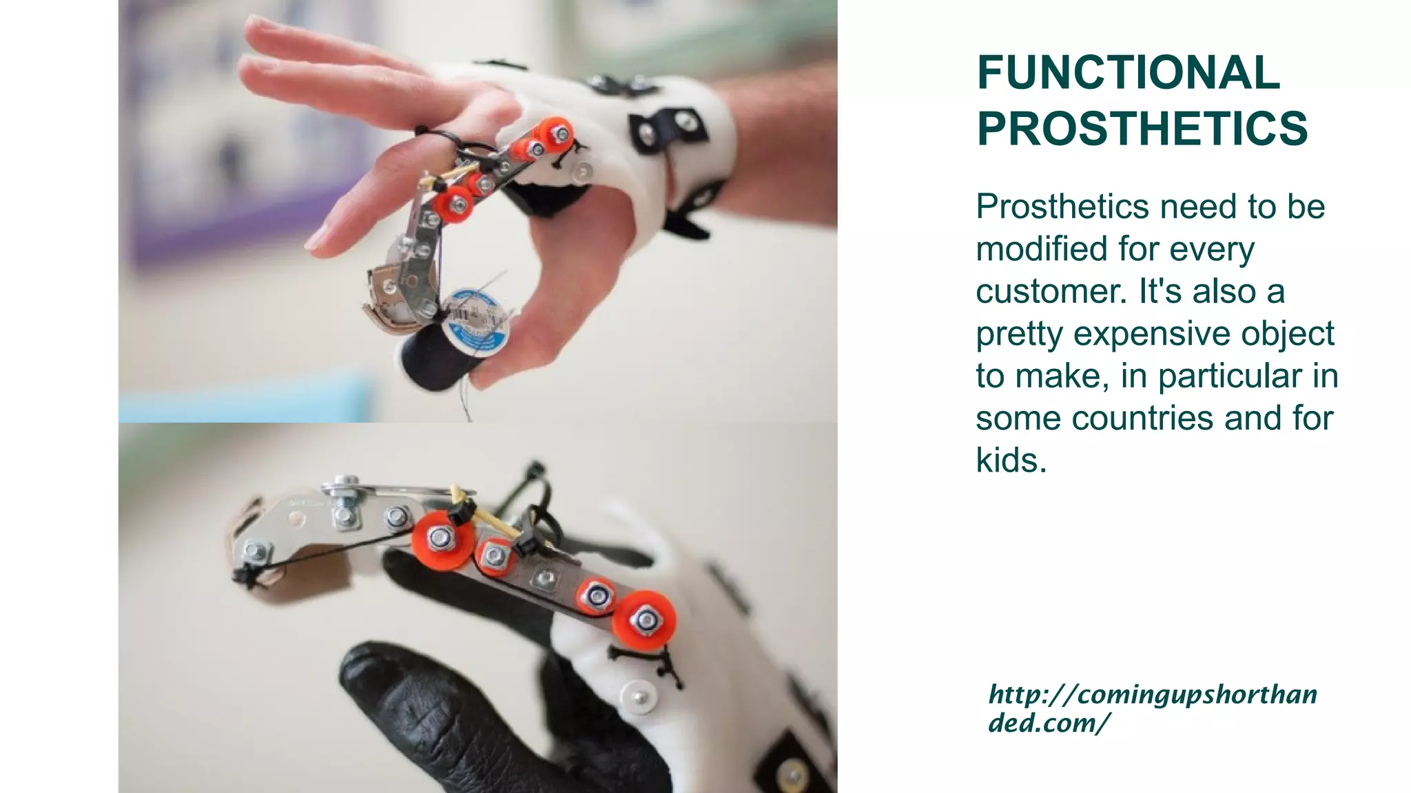 FUNCTIONAL
PROSTHETICS
Prosthetics need to be
modified for every
customer. It's also a
pretty expensive object
to make, in particular in
some countries and for
kids.
http://comingupshorthan
ded.com/
 