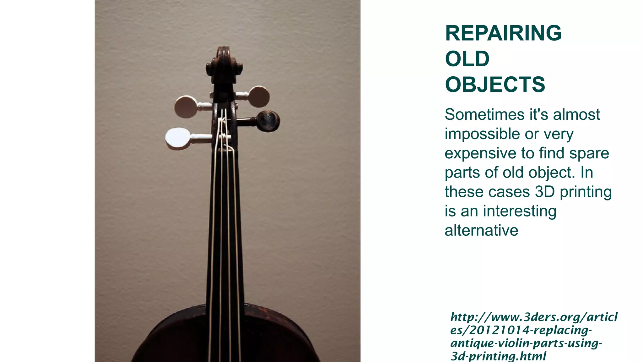 REPAIRING
OLD
OBJECTS
Sometimes it's almost
impossible or very
expensive to find spare
parts of old object. In
these cases 3D printing
is an interesting
alternative
http://www.3ders.org/articl
es/20121014-replacing-
antique-violin-parts-using-
3d-printing.html
 