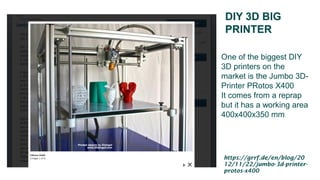 DIY 3D BIG
PRINTER
One of the biggest DIY
3D printers on the
market is the Jumbo 3D-
Printer PRotos X400
It comes from a reprap
but it has a working area
400x400x350 mm
https://grrf.de/en/blog/20
12/11/22/jumbo-3d-printer-
protos-x400
 