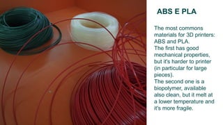 ABS E PLA
The most commons
materials for 3D printers:
ABS and PLA.
The first has good
mechanical properties,
but it's harder to printer
(in particular for large
pieces).
The second one is a
biopolymer, available
also clean, but it melt at
a lower temperature and
it's more fragile.
 