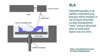 SLA
Stereolithography is an
additive manufacturing
process which employs a
vat of liquid ultraviolet
curable photopolymer
"resin" and an ultraviolet
laser to build parts'
layers one at a time.
http://en.wikipedia.org/w
iki/Stereolithography
 