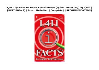 1,411 QI Facts To Knock You Sideways (Quite Interesting) by {Full |
[BEST BOOKS] | Free | Unlimited | Complete | [RECOMMENDATION]
Read 1,411 QI Facts To Knock You Sideways (Quite Interesting) Ebook Online 1,227 QI Facts blew your socks off. 1,339 QI Facts made your jaw drop. Now the QI team return with this year's groaning sack of astonishment. Prepare to be knocked sideways...Orchids can get jetlag. Lizards can't walk and breathe at the same time. There are 177,147 ways to tie a tie. Ladybird orgasms last for 30 minutes. Traffic lights existed before cars. Sir Bruce Forsyth is four months older than sliced bread. The soil in your garden is 2 million years old.
 