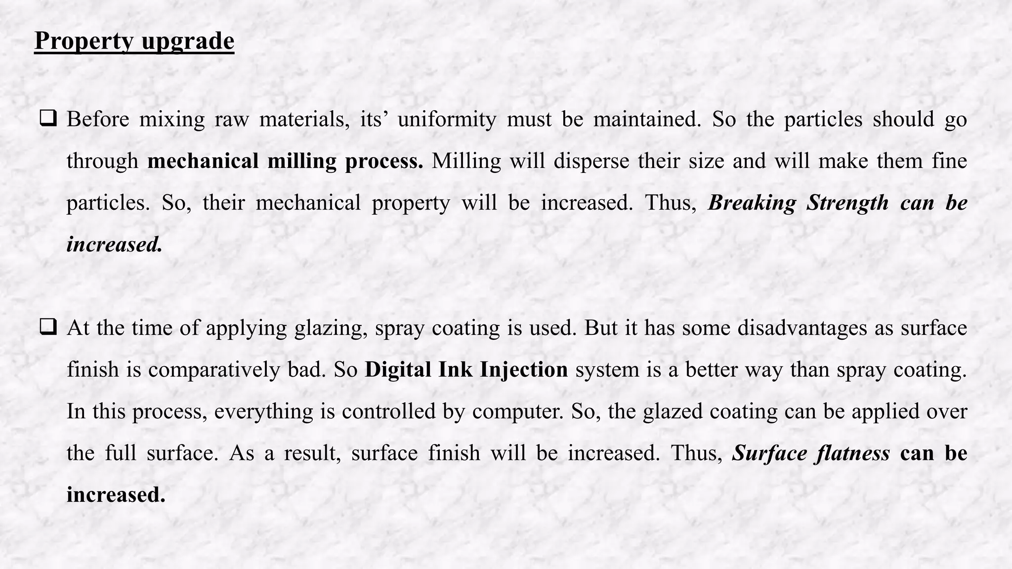 Property upgrade
 Before mixing raw materials, its’ uniformity must be maintained. So the particles should go
through mechanical milling process. Milling will disperse their size and will make them fine
particles. So, their mechanical property will be increased. Thus, Breaking Strength can be
increased.
 At the time of applying glazing, spray coating is used. But it has some disadvantages as surface
finish is comparatively bad. So Digital Ink Injection system is a better way than spray coating.
In this process, everything is controlled by computer. So, the glazed coating can be applied over
the full surface. As a result, surface finish will be increased. Thus, Surface flatness can be
increased.
 