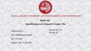 BANGLADESH UNIVERSITY OF ENGINEERING AND TECHNOLOGY
MME 442
Specifications of a Glazed Ceramic Tile
Submitted by:
Md. Mohaimenul Islam
ID: 1411004
Partners ID: i) 1411005
Project ID: 14
Group: 02
 