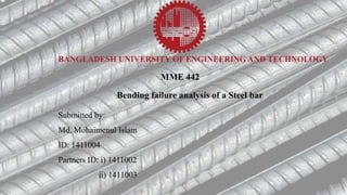 BANGLADESH UNIVERSITY OF ENGINEERING AND TECHNOLOGY
MME 442
Bending failure analysis of a Steel bar
Submitted by:
Md. Mohaimenul Islam
ID: 1411004
Partners ID: i) 1411002
ii) 1411003
 