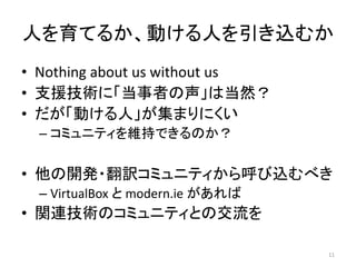 人を育てるか、動ける人を引き込むか
• Nothing about us without us
• 支援技術に「当事者の声」は当然？
• だが「動ける人」が集まりにくい
– コミュニティを維持できるのか？
• 他の開発・翻訳コミュニティから呼び込むべき
– VirtualBox と modern.ie があれば
• 関連技術のコミュニティとの交流を
11
 