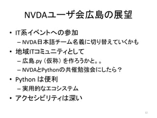 NVDAユーザ会広島の展望
• IT系イベントへの参加
– NVDA日本語チーム名義に切り替えていくかも
• 地域ITコミュニティとして
– 広島.py （仮称） を作ろうかと。。
– NVDAとPythonの共催勉強会にしたら？
• Python は便利
– 実用的なエコシステム
• アクセシビリティは深い
12
 