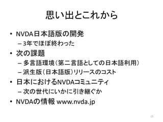 思い出とこれから
• NVDA日本語版の開発
– 3年でほぼ終わった
• 次の課題
– 多言語環境（第二言語としての日本語利用）
– 派生版（日本語版）リリースのコスト
• 日本におけるNVDAコミュニティ
– 次の世代にいかに引き継ぐか
• NVDAの情報 www.nvda.jp
13
 