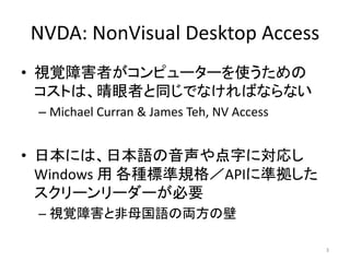 NVDA: NonVisual Desktop Access
• 視覚障害者がコンピューターを使うための
コストは、晴眼者と同じでなければならない
– Michael Curran & James Teh, NV Access
• 日本には、日本語の音声や点字に対応し
Windows 用 各種標準規格／APIに準拠した
スクリーンリーダーが必要
– 視覚障害と非母国語の両方の壁
3
 