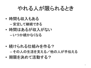 やれる人が限られるとき
• 時間も収入もある
– 安定して継続できる
• 時間はあるが収入がない
– いつか続かなくなる
• 続けられる仕組みを作る？
– その人の生活を支える／他の人が手伝える
• 期限を決めて活動する？
4
 