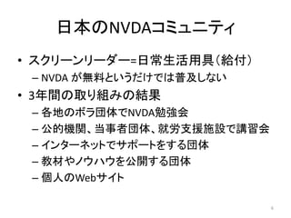 日本のNVDAコミュニティ
• スクリーンリーダー=日常生活用具（給付）
– NVDA が無料というだけでは普及しない
• 3年間の取り組みの結果
– 各地のボラ団体でNVDA勉強会
– 公的機関、当事者団体、就労支援施設で講習会
– インターネットでサポートをする団体
– 教材やノウハウを公開する団体
– 個人のWebサイト
6
 
