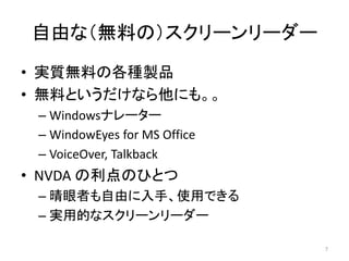 自由な（無料の）スクリーンリーダー
• 実質無料の各種製品
• 無料というだけなら他にも。。
– Windowsナレーター
– WindowEyes for MS Office
– VoiceOver, Talkback
• NVDA の利点のひとつ
– 晴眼者も自由に入手、使用できる
– 実用的なスクリーンリーダー
7
 