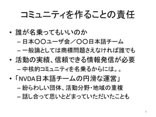 コミュニティを作ることの責任
• 誰が名乗ってもいいのか
– 日本○○ユーザ会／○○日本語チーム
– 一般論としては商標問題さえなければ誰でも
• 活動の実績、信頼できる情報発信が必要
– 中核的コミュニティを名乗るからには。。
• 「NVDA日本語チームの円滑な運営」
– 紛らわしい団体、活動分野・地域の重複
– 話し合って思いとどまっていただいたことも
8
 