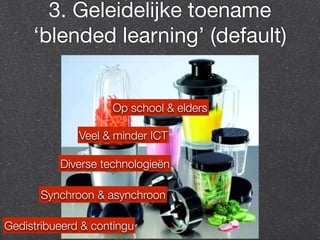 3. Geleidelijke toename 
‘blended learning’ (default) 
Op school & elders 
Veel & minder ICT 
Diverse technologieën 
Synchroon & asynchroon 
Gedistribueerd & contingu 
 