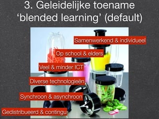 3. Geleidelijke toename 
‘blended learning’ (default) 
Op school & elders 
Veel & minder ICT 
Synchroon & asynchroon 
Gedistribueerd & contingu 
Samenwerkend & individueel 
Diverse technologieën 
 