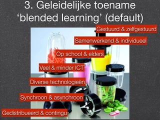 3. Geleidelijke toename 
‘blended learning’ (default) 
Samenwerkend & individueel 
Synchroon & asynchroon 
Gedistribueerd & contingu 
Gestuurd & zelfgestuurd 
Op school & elders 
Veel & minder ICT 
Diverse technologieën 
 