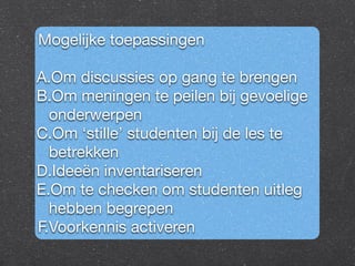 Mogelijke toepassingen 
A.Om discussies op gang te brengen 
B.Om meningen te peilen bij gevoelige 
onderwerpen 
C.Om ‘stille’ studenten bij de les te 
betrekken 
D.Ideeën inventariseren 
E.Om te checken om studenten uitleg 
hebben begrepen 
F.Voorkennis activeren 
 