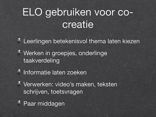 ELO gebruiken voor co-creatie 
Leerlingen betekenisvol thema laten kiezen 
Werken in groepjes, onderlinge 
taakverdeling 
Informatie laten zoeken 
Verwerken: video’s maken, teksten 
schrijven, toetsvragen 
Paar middagen 
 