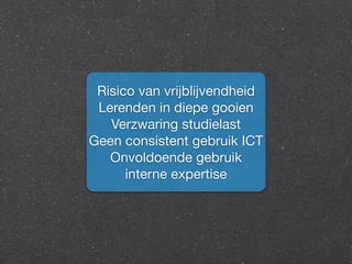 Risico van vrijblijvendheid 
Lerenden in diepe gooien 
Verzwaring studielast 
Geen consistent gebruik ICT 
Onvoldoende gebruik 
interne expertise 
 