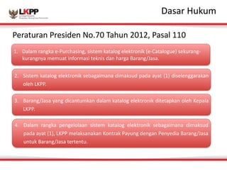 Click 
to 
edit 
MasDtaesr 
atrit 
Hleu 
sktuymle 
Peraturan 
Presiden 
No.70 
Tahun 
2012, 
Pasal 
110 
1. Dalam 
rangka 
e-­‐Purchasing, 
sistem 
katalog 
elektronik 
(e-­‐Catalogue) 
sekurang-­‐ 
kurangnya 
memuat 
informasi 
teknis 
dan 
harga 
Barang/Jasa. 
2. Sistem 
katalog 
elektronik 
sebagaimana 
dimaksud 
pada 
ayat 
(1) 
diselenggarakan 
oleh 
LKPP. 
3. Barang/Jasa 
yang 
dicantumkan 
dalam 
katalog 
elektronik 
ditetapkan 
oleh 
Kepala 
LKPP. 
4. Dalam 
rangka 
pengelolaan 
sistem 
katalog 
elektronik 
sebagaimana 
dimaksud 
pada 
ayat 
(1), 
LKPP 
melaksanakan 
Kontrak 
Payung 
dengan 
Penyedia 
Barang/Jasa 
untuk 
Barang/Jasa 
tertentu. 
 