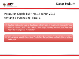 Click 
to 
edit 
MasDtaesr 
atrit 
Hleu 
sktuymle 
Peraturan 
Kepala 
LKPP 
No.17 
Tahun 
2012 
tentang 
e-­‐Purchasing, 
Pasal 
1 
④Katalog 
elektronik 
atau 
e-­‐Catalogue 
adalah 
sistem 
informasi 
elektronik 
yang 
memuat 
daftar, 
jenis, 
spek 
teknis, 
dan 
harga 
barang 
tertentu 
dari 
berbagai 
Penyedia 
Barang/Jasa 
Pemerintah 
⑤e-­‐Purchasing 
adalah 
tata 
cara 
Pembelian 
Barang/Jasa 
melalui 
sistem 
katalog 
elektronik 
 