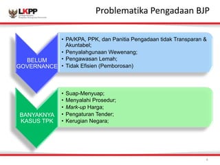 Click 
to 
Problem 
eadtiitk 
Ma 
Paestnegra 
tditalean 
s 
tByJlPe 
4 
BELUM 
GOVERNANCE 
• PA/KPA, PPK, dan Panitia Pengadaan tidak Transparan & 
Akuntabel; 
• Penyalahgunaan Wewenang; 
• Pengawasan Lemah; 
• Tidak Efisien (Pemborosan) 
BANYAKNYA 
KASUS TPK 
• Suap-Menyuap; 
• Menyalahi Prosedur; 
• Mark-up Harga; 
• Pengaturan Tender; 
• Kerugian Negara; 
 
