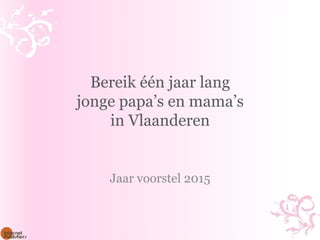 Bereik één jaar lang 
jonge papa’s en mama’s 
in Vlaanderen 
Jaar voorstel 2015 
 