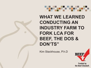 WHAT WE LEARNED
CONDUCTING AN
INDUSTRY FARM TO
FORK LCA FOR
BEEF, THE DOS &
DON’TS”
Kim Stackhouse, P.h.D
 