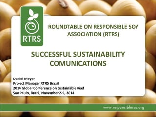 ROUNDTABLE ON RESPONSIBLE SOY
ASSOCIATION (RTRS)
SUCCESSFUL SUSTAINABILITY
COMUNICATIONS
Daniel Meyer
Project Manager RTRS Brazil
2014 Global Conference on Sustainable Beef
Sao Paulo, Brazil, November 2-5, 2014
 