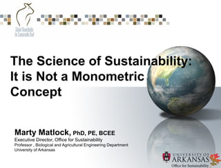 Marty Matlock, PhD, PE, BCEE
Executive Director, Office for Sustainability
Professor , Biological and Agricultural Engineering Department
University of Arkansas
The Science of Sustainability:
It is Not a Monometric
Concept
 