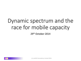 Dynamic spectrum and the 
race for mobile capacity 
29th October 2014 
(c) Larkhill Consultancy Limited 2014 
 