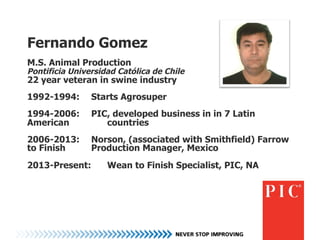 Fernando Gomez
M.S. Animal Production
Pontificia Universidad Católica de Chile
22 year veteran in swine industry
1992-1994: Starts Agrosuper
1994-2006: PIC, developed business in in 7 Latin
American countries
2006-2013: Norson, (associated with Smithfield) Farrow
to Finish Production Manager, Mexico
2013-Present: Wean to Finish Specialist, PIC, NA
 