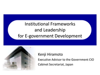 Institutional Frameworks 
and Leadership 
for E-government Development 
Kenji Hiramoto 
Executive Advisor to the Government CIO 
Cabinet Secretariat, Japan 
 