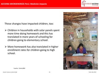 ACCIONA MICROENERGÍA Perú: Medición impacto
These changes have impacted children, too:
 Children in households with solar panels spent
more time doing homework and this has
translated in more years of schooling for
children going to elementary school.
 More homework has also translated in higher
enrollment rates for children going to high
school.
Asunto: Acceso a la electricidad - 10 - Fecha: Nov 2014
Fuente : Fomin/BID
 