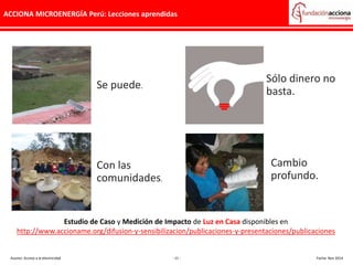 ACCIONA MICROENERGÍA Perú: Lecciones aprendidas
Se puede.
Con las
comunidades.
Cambio
profundo.
Sólo dinero no
basta.
Estudio de Caso y Medición de Impacto de Luz en Casa disponibles en
http://www.accioname.org/difusion-y-sensibilizacion/publicaciones-y-presentaciones/publicaciones
Asunto: Acceso a la electricidad - 11 - Fecha: Nov 2014
 