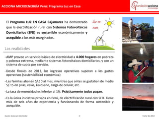 ACCIONA MICROENERGÍA Perú: Programa Luz en Casa
El Programa LUZ EN CASA Cajamarca ha demostrado
que la electrificación rural con Sistemas Fotovoltaicos
Domiciliarios (SFD) es sostenible económicamente y
asequible a los más marginados.
Las realidades
-AMP provee un servicio básico de electricidad a 4.000 hogares en pobreza
y pobreza extrema, mediante sistemas fotovoltaicos domiciliarios, y con un
sistema de cuota por servicio.
-Desde finales de 2013, los ingresos operativos superan a los gastos
operativos (sostenibilidad económica)
-Las familias abonan S/.10 al mes, mientras que antes se gastaban de media
S/.15 en pilas, velas, keroseno, carga de celular, etc.
-La tasa de morosidad es inferior al 1%. Prácticamente todos pagan.
-Es la única iniciativa privada en Perú, de electrificación rural con SFD. Tiene
más de seis años de experiencia y funcionando de forma sostenible y
asequible.
Asunto: Acceso a la electricidad - 3 - Fecha: Nov 2014
 