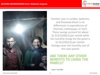 ACCIONA MICROENERGÍA Perú: Medición impacto
Families save in candles, batteries,
and firewood (there is no
differences in expenditures of
charcoal, cooking gas, or fuel).
These savings account for about
S/.23.8 (US$8.5) per month while
the monthly charge for the panel is
S/.10 (US$3.6) per month.
Savings cover the monthly cost of
the solar panels
ARE THERE ANY OTHER
BENEFITS TO USING THE
PANELS?
Asunto: Acceso a la electricidad - 8 - Fecha: Nov 2014
Fuente : Fomin/BID
 