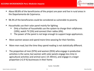 ACCIONA MICROENERGÍA Perú: Medición impacto
Asunto: Acceso a la electricidad - 9 - Fecha: Nov 2014
 About 80.8% of the beneficiaries of the project are poor and live in rural areas in
the Departamento de Cajamarca.
 98.3% of the beneficiaries could be considered as vulnerable to poverty.
 Households use their solar panel mainly for lighting
 Only a fraction of households use the system to charge their cellphones
(19%), watch TV (5%) and connect their radios (4%).
 The power of the panel is not large enough to support large applicances.
 More women weave and spend more time weaving for their families.
 More men read, but the time they spend reading is not statistically different.
 The proportion of men (97%) and women (95%) who engage in productive
activities is the same; but women with solar panels engage less time in
agricultural activities and animal care (-1h 39min), and engage in a larger
proportion (+2.9 %) businesses in their home
Fuente : Fomin/BID
 