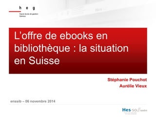 L’offre de ebooks en 
bibliothèque : la situation 
en Suisse 
enssib – 06 novembre 2014 
Stéphanie Pouchot 
Aurélie Vieux 
 