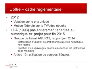 10 
L’offre – cadre règlementaire 
• 2012 
 Votation sur le prix unique 
 Motion fédérale sur la TVA des ebooks 
• LDA (...